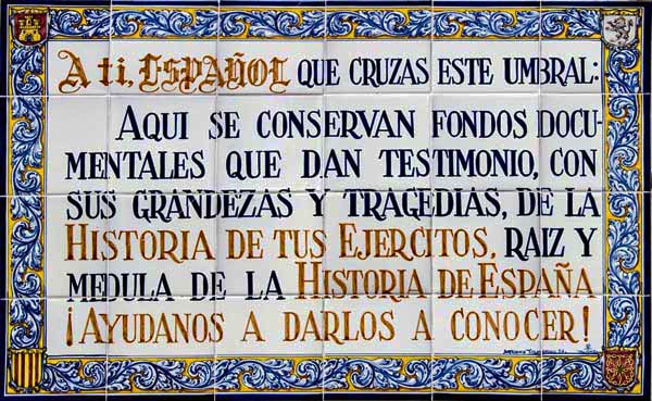 Imágen de cuadro en azulejo que hay en el Archivo General Militar de Avila que dice A ti español que cruzas este umbral: Aquí se conservan fondos documentales 
			que tan testimonio, con sus grandezas y tragedias de la historia de tus ejércitos, raíz y médula de la Historia de España ¡ayudanos a darlos a conocer!